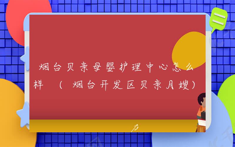 烟台贝亲母婴护理中心怎么样 (烟台开发区贝亲月嫂)